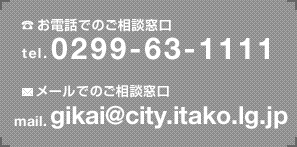 お電話でのご相談窓口 tel:0299-63-1111 メールでのご相談窓口 mail:gikai@city.itako.lg.jp